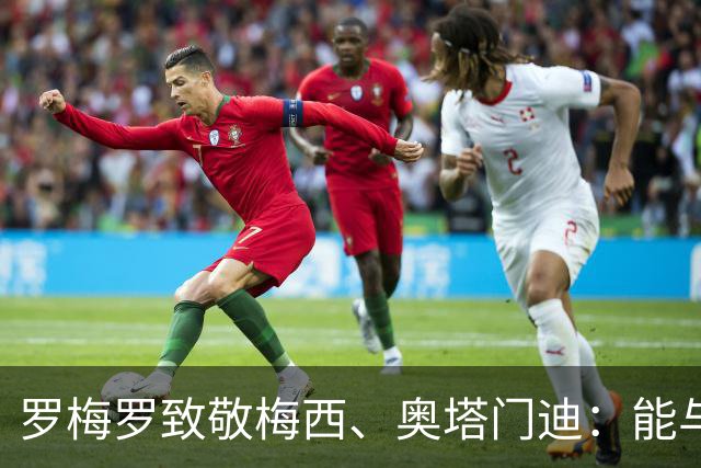 罗梅罗致敬梅西、奥塔门迪：能与两位度过这么多时刻是我莫大荣幸